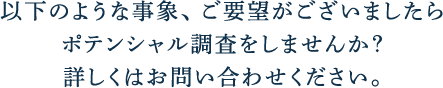 以下のような事象、ご要望がございましたらポテンシャル調査をしませんか？詳しくはお問い合わせください。